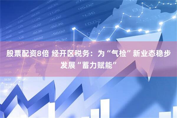 股票配资8倍 经开区税务：为“气检”新业态稳步发展“蓄力赋能”