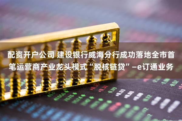 配资开户公司 建设银行威海分行成功落地全市首笔运营商产业龙头模式“脱核链贷”—e订通业务