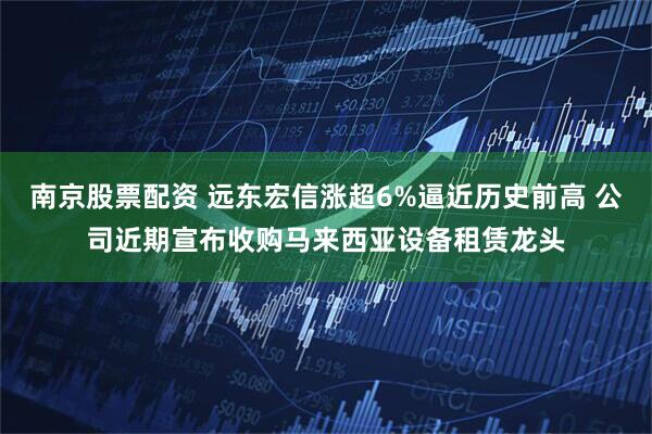 南京股票配资 远东宏信涨超6%逼近历史前高 公司近期宣布收购马来西亚设备租赁龙头