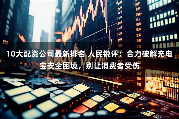 10大配资公司最新排名 人民锐评：合力破解充电宝安全困境，别让消费者受伤
