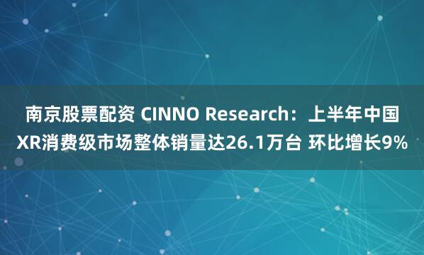 南京股票配资 CINNO Research：上半年中国XR消费级市场整体销量达26.1万台 环比增长9%