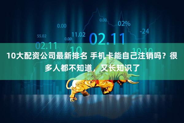 10大配资公司最新排名 手机卡能自己注销吗？很多人都不知道，又长知识了