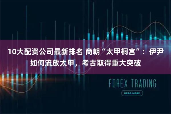 10大配资公司最新排名 商朝“太甲桐宫”：伊尹如何流放太甲，考古取得重大突破
