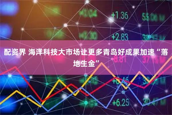 配资界 海洋科技大市场让更多青岛好成果加速“落地生金”