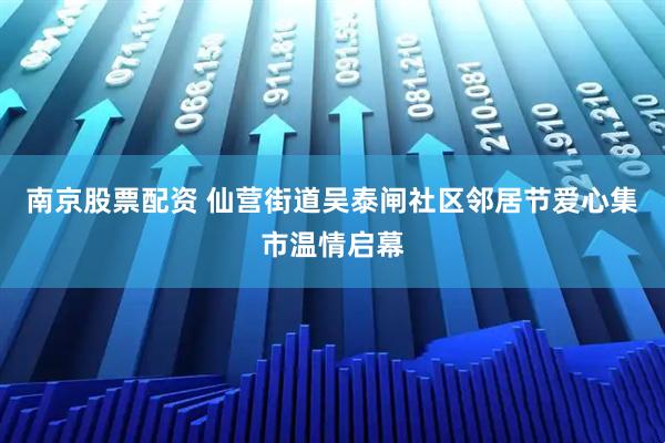 南京股票配资 仙营街道吴泰闸社区邻居节爱心集市温情启幕