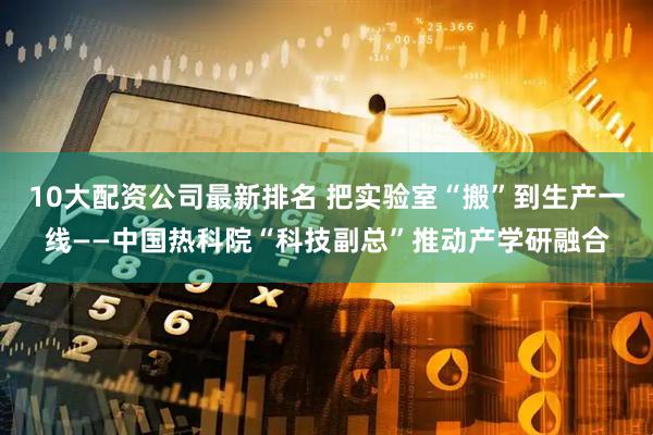 10大配资公司最新排名 把实验室“搬”到生产一线——中国热科院“科技副总”推动产学研融合
