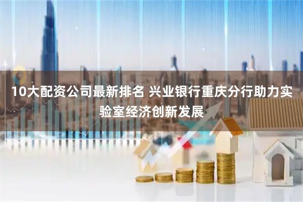 10大配资公司最新排名 兴业银行重庆分行助力实验室经济创新发展