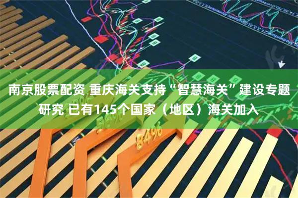 南京股票配资 重庆海关支持“智慧海关”建设专题研究 已有145个国家（地区）海关加入