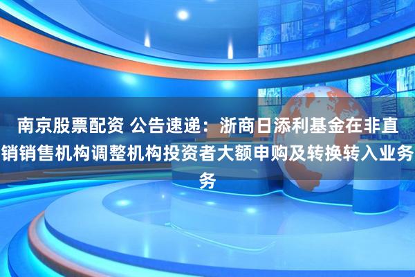 南京股票配资 公告速递：浙商日添利基金在非直销销售机构调整机构投资者大额申购及转换转入业务