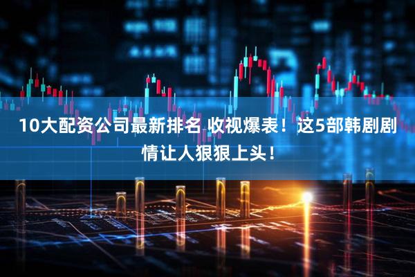 10大配资公司最新排名 收视爆表！这5部韩剧剧情让人狠狠上头！