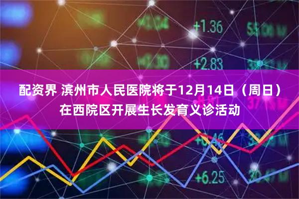配资界 滨州市人民医院将于12月14日（周日）在西院区开展生长发育义诊活动
