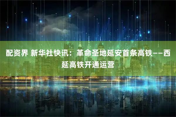 配资界 新华社快讯：革命圣地延安首条高铁——西延高铁开通运营