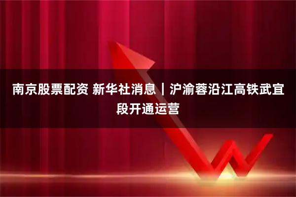 南京股票配资 新华社消息｜沪渝蓉沿江高铁武宜段开通运营