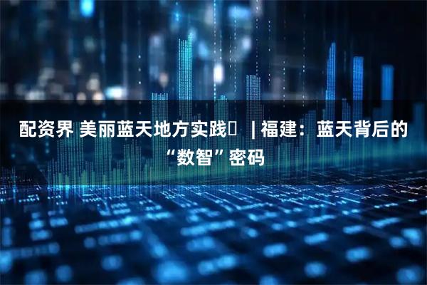 配资界 美丽蓝天地方实践⑪ | 福建：蓝天背后的“数智”密码