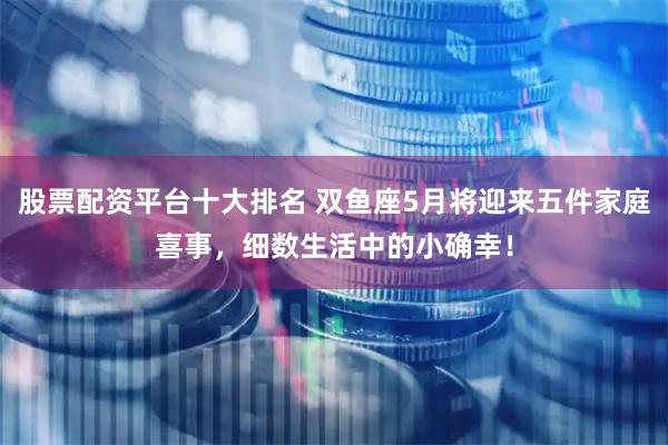股票配资平台十大排名 双鱼座5月将迎来五件家庭喜事，细数生活中的小确幸！