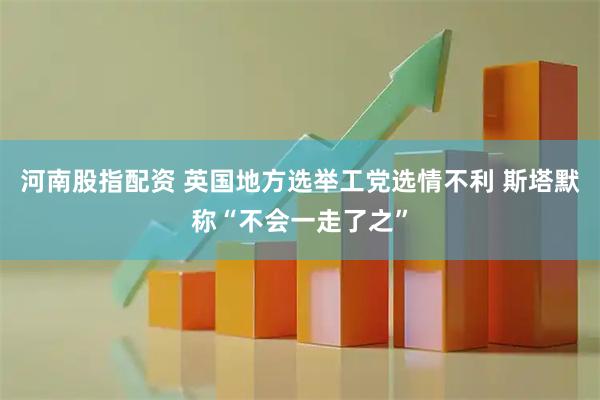 河南股指配资 英国地方选举工党选情不利 斯塔默称“不会一走了之”