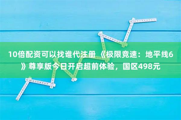 10倍配资可以找谁代注册 《极限竞速：地平线6》尊享版今日开启超前体验，国区498元