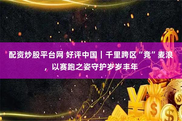 配资炒股平台网 好评中国｜千里跨区“竞”麦浪，以赛跑之姿守护岁岁丰年