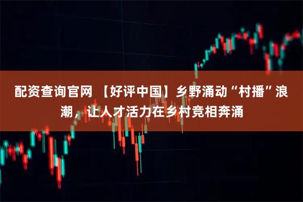配资查询官网 【好评中国】乡野涌动“村播”浪潮，让人才活力在乡村竞相奔涌
