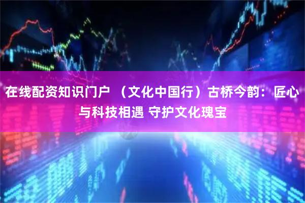 在线配资知识门户 （文化中国行）古桥今韵：匠心与科技相遇 守护文化瑰宝