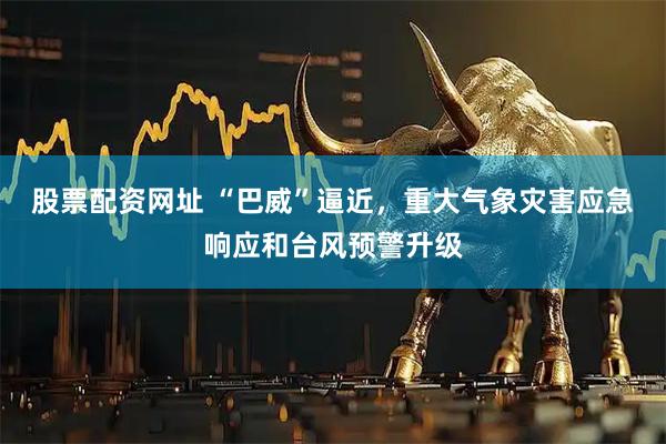股票配资网址 “巴威”逼近，重大气象灾害应急响应和台风预警升级