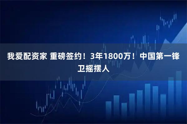 我爱配资家 重磅签约！3年1800万！中国第一锋卫摇摆人