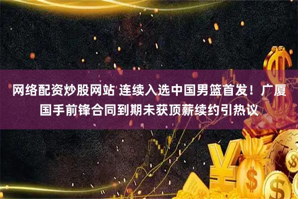 网络配资炒股网站 连续入选中国男篮首发！广厦国手前锋合同到期未获顶薪续约引热议