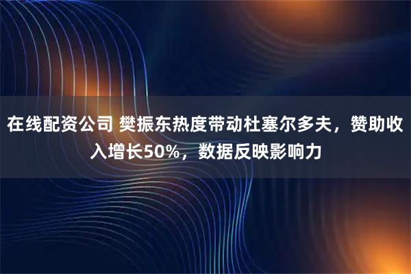 在线配资公司 樊振东热度带动杜塞尔多夫，赞助收入增长50%，数据反映影响力