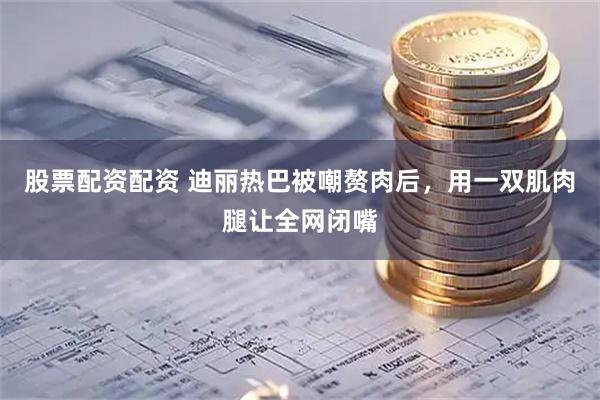 股票配资配资 迪丽热巴被嘲赘肉后，用一双肌肉腿让全网闭嘴