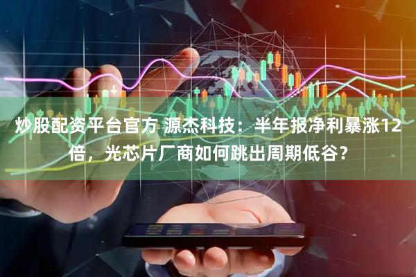 炒股配资平台官方 源杰科技：半年报净利暴涨12倍，光芯片厂商如何跳出周期低谷？