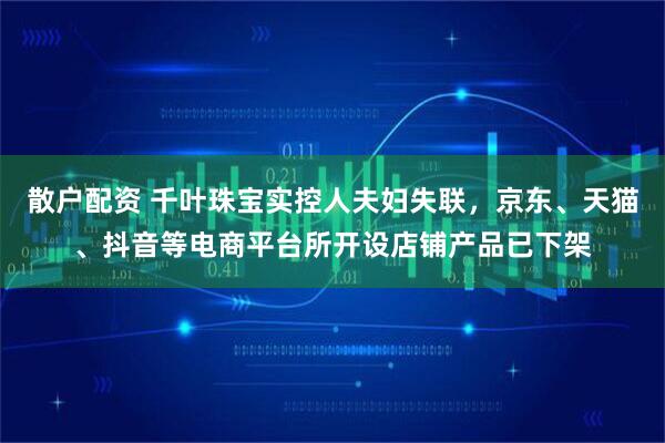 散户配资 千叶珠宝实控人夫妇失联，京东、天猫、抖音等电商平台所开设店铺产品已下架