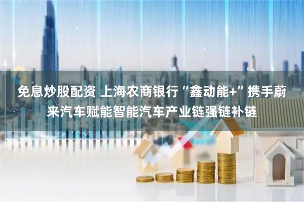 免息炒股配资 上海农商银行“鑫动能+”携手蔚来汽车赋能智能汽车产业链强链补链