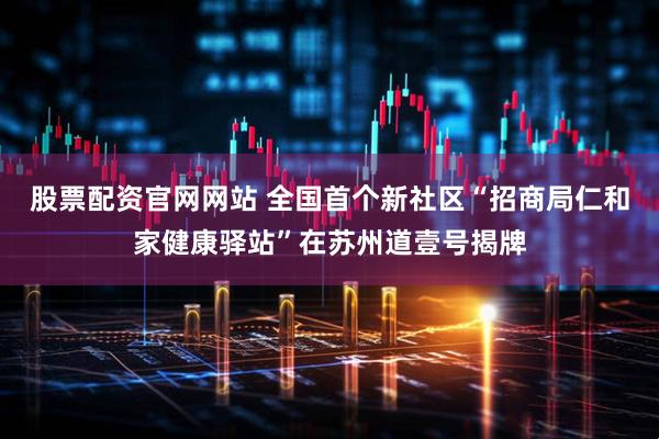 股票配资官网网站 全国首个新社区“招商局仁和家健康驿站”在苏州道壹号揭牌
