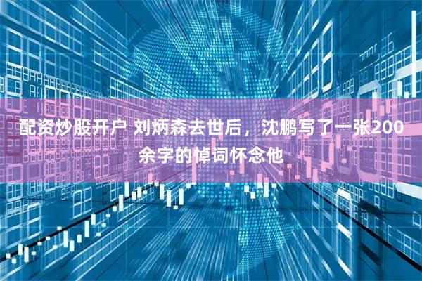 配资炒股开户 刘炳森去世后，沈鹏写了一张200余字的悼词怀念他